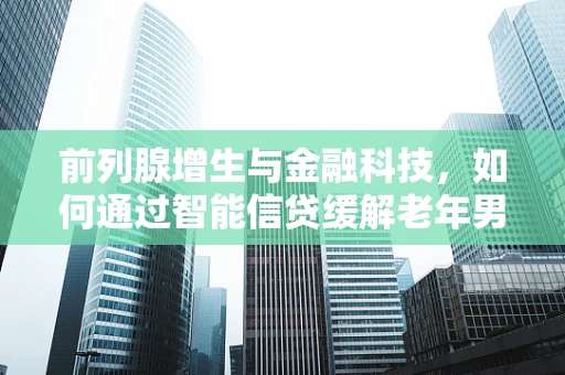 前列腺增生与金融科技，如何通过智能信贷缓解老年男性的医疗资金压力？