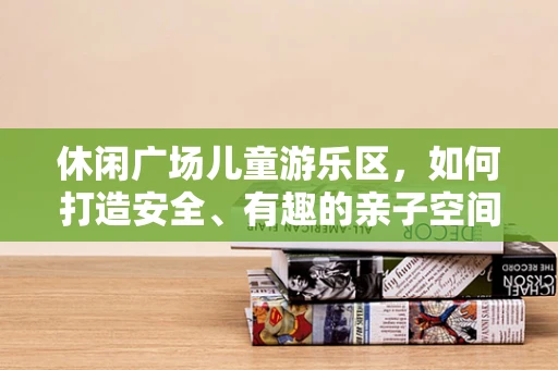 休闲广场儿童游乐区，如何打造安全、有趣的亲子空间？
