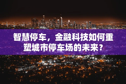 智慧停车，金融科技如何重塑城市停车场的未来？