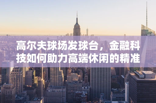 高尔夫球场发球台，金融科技如何助力高端休闲的精准营销？