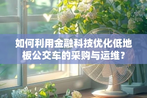 如何利用金融科技优化低地板公交车的采购与运维？