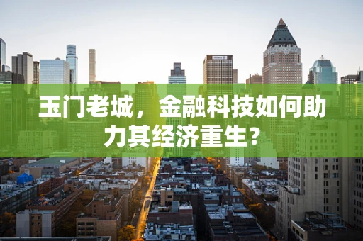 玉门老城，金融科技如何助力其经济重生？