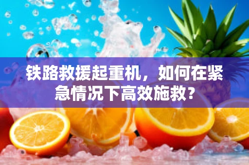 铁路救援起重机，如何在紧急情况下高效施救？
