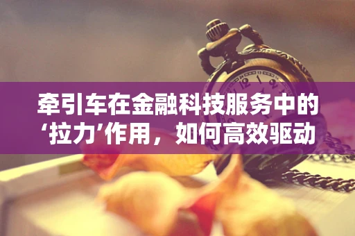 牵引车在金融科技服务中的‘拉力’作用，如何高效驱动业务增长？