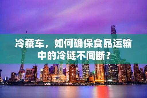 冷藏车，如何确保食品运输中的冷链不间断？