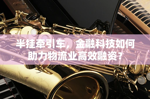 半挂牵引车，金融科技如何助力物流业高效融资？