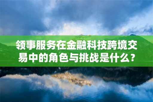 领事服务在金融科技跨境交易中的角色与挑战是什么？