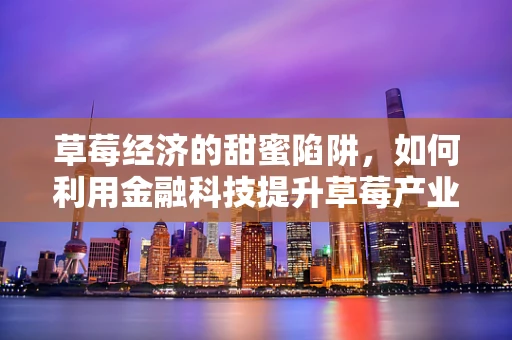 草莓经济的甜蜜陷阱，如何利用金融科技提升草莓产业价值链？