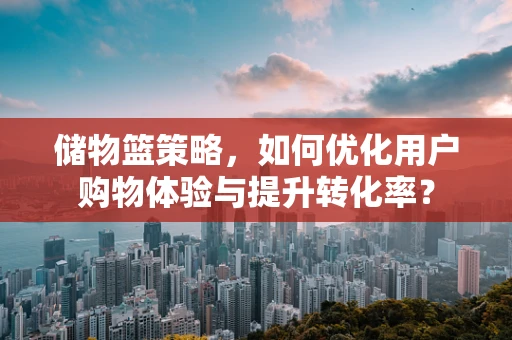 储物篮策略，如何优化用户购物体验与提升转化率？