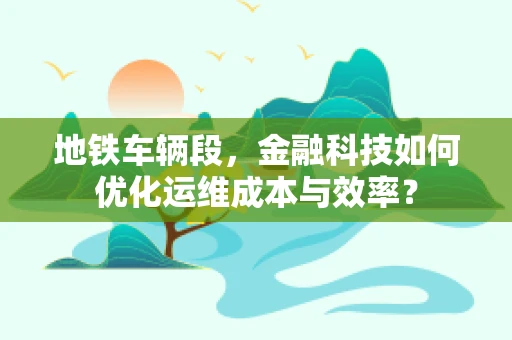 地铁车辆段，金融科技如何优化运维成本与效率？