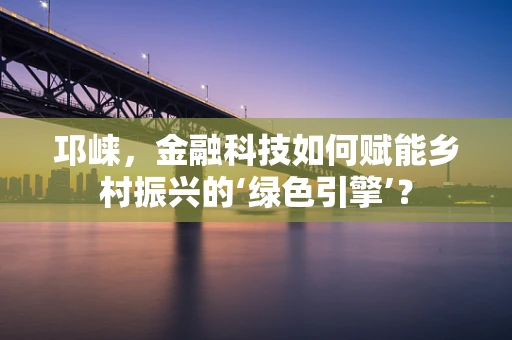 邛崃，金融科技如何赋能乡村振兴的‘绿色引擎’？