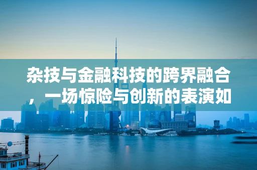 杂技与金融科技的跨界融合，一场惊险与创新的表演如何上演？