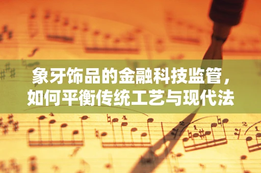 象牙饰品的金融科技监管，如何平衡传统工艺与现代法律的边界？