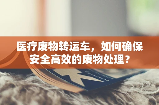 医疗废物转运车，如何确保安全高效的废物处理？