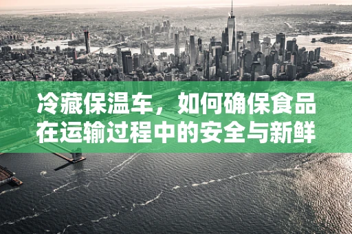 冷藏保温车，如何确保食品在运输过程中的安全与新鲜？