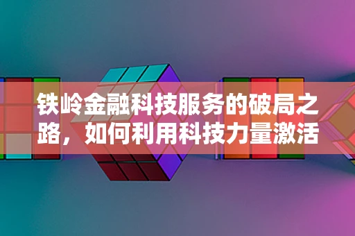 铁岭金融科技服务的破局之路，如何利用科技力量激活东北老工业基地的金融活力？