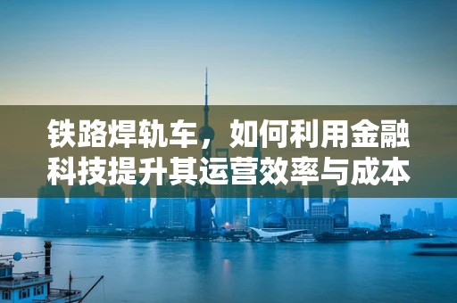 铁路焊轨车，如何利用金融科技提升其运营效率与成本控制？