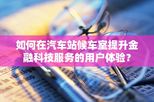 如何在汽车站候车室提升金融科技服务的用户体验？
