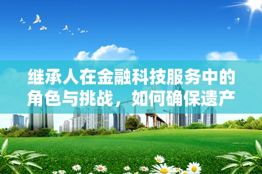 继承人在金融科技服务中的角色与挑战，如何确保遗产的平滑过渡？