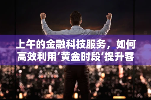 上午的金融科技服务，如何高效利用‘黄金时段’提升客户体验？