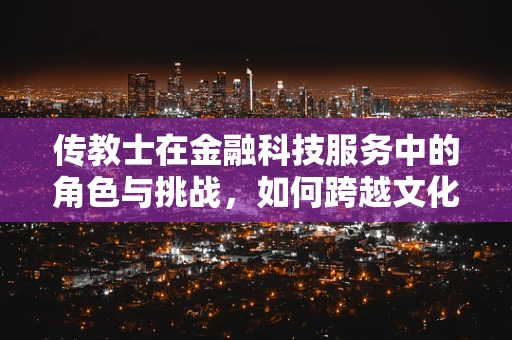 传教士在金融科技服务中的角色与挑战，如何跨越文化与信任的鸿沟？
