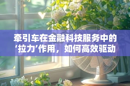 牵引车在金融科技服务中的‘拉力’作用，如何高效驱动业务增长？
