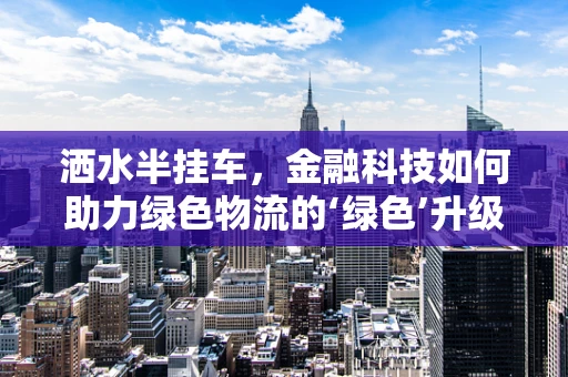 洒水半挂车，金融科技如何助力绿色物流的‘绿色’升级？
