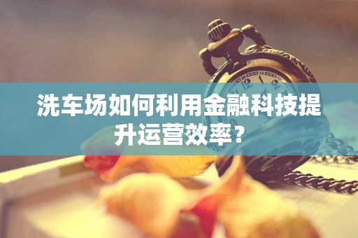 洗车场如何利用金融科技提升运营效率？