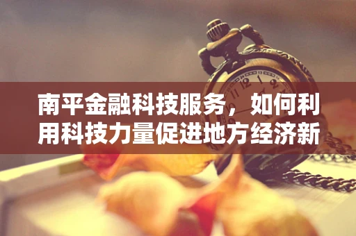 南平金融科技服务，如何利用科技力量促进地方经济新增长？