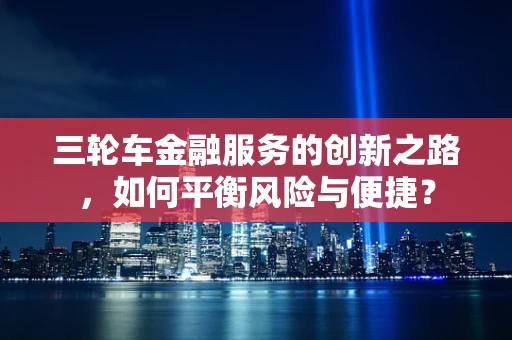 三轮车金融服务的创新之路，如何平衡风险与便捷？