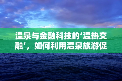 温泉与金融科技的‘温热交融’，如何利用温泉旅游促进金融服务创新？