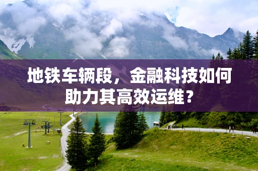 地铁车辆段，金融科技如何助力其高效运维？