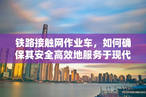 铁路接触网作业车，如何确保其安全高效地服务于现代铁路？