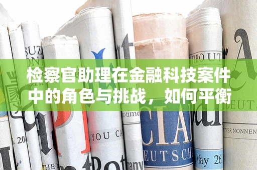 检察官助理在金融科技案件中的角色与挑战，如何平衡技术与法律？