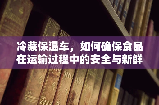 冷藏保温车，如何确保食品在运输过程中的安全与新鲜？