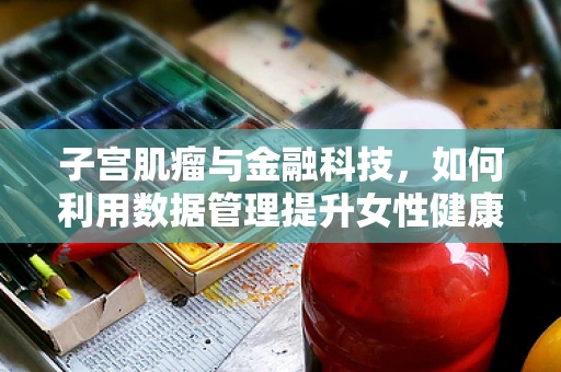 子宫肌瘤与金融科技，如何利用数据管理提升女性健康保障？