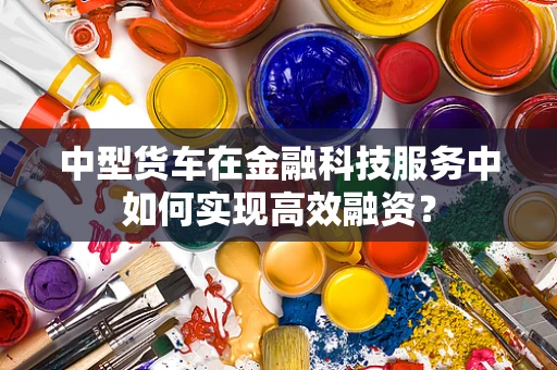中型货车在金融科技服务中如何实现高效融资？