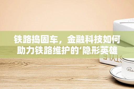 铁路捣固车，金融科技如何助力铁路维护的‘隐形英雄’？