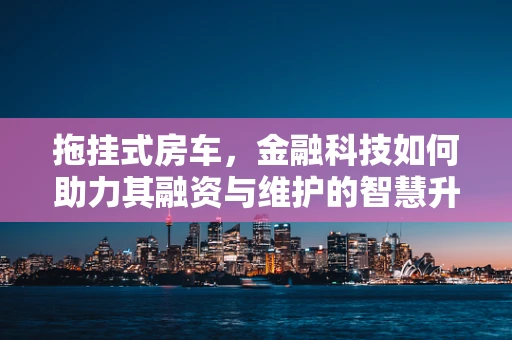 拖挂式房车，金融科技如何助力其融资与维护的智慧升级？