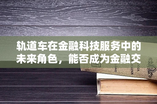 轨道车在金融科技服务中的未来角色，能否成为金融交易的新‘铁轨’？
