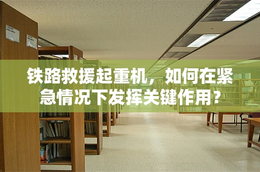 铁路救援起重机，如何在紧急情况下发挥关键作用？