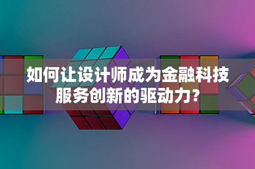 如何让设计师成为金融科技服务创新的驱动力？