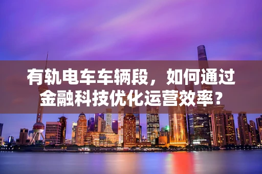 有轨电车车辆段，如何通过金融科技优化运营效率？