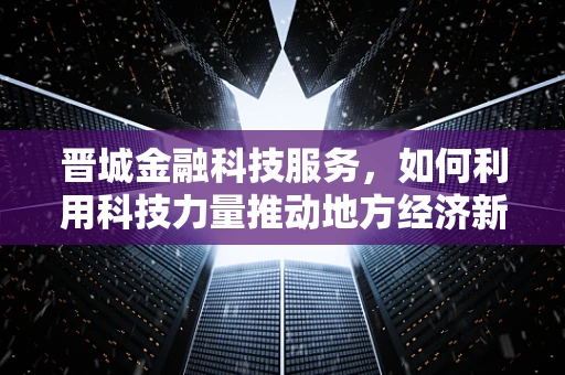 晋城金融科技服务，如何利用科技力量推动地方经济新增长？
