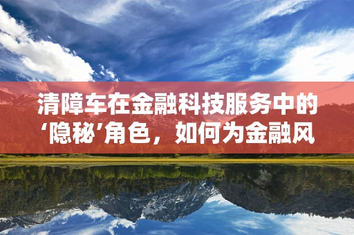 清障车在金融科技服务中的‘隐秘’角色，如何为金融风险‘排障’？