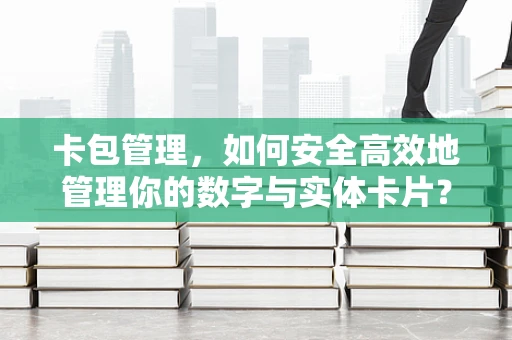 卡包管理，如何安全高效地管理你的数字与实体卡片？