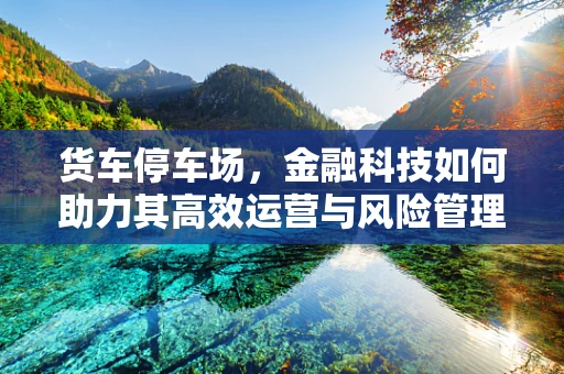 货车停车场，金融科技如何助力其高效运营与风险管理？