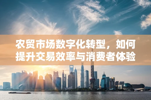 农贸市场数字化转型，如何提升交易效率与消费者体验？