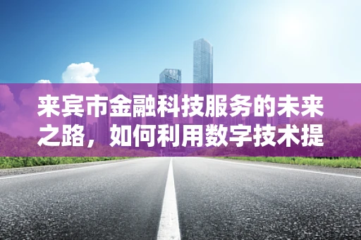 来宾市金融科技服务的未来之路，如何利用数字技术提升金融服务可及性？