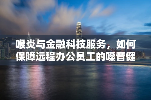 喉炎与金融科技服务，如何保障远程办公员工的嗓音健康？